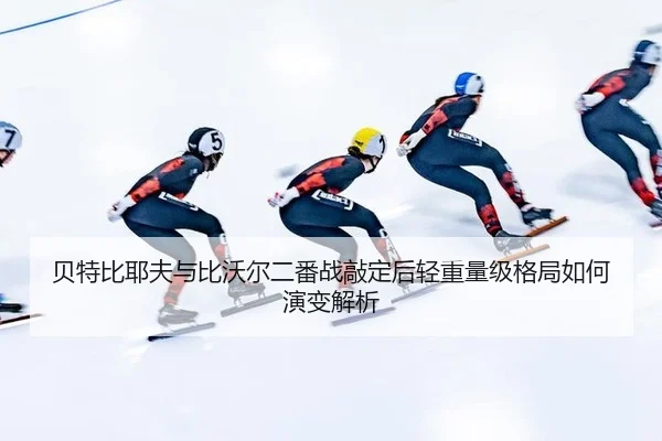 贝特比耶夫与比沃尔二番战敲定后轻重量级格局如何演变解析