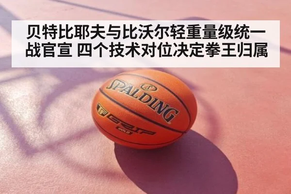 贝特比耶夫与比沃尔轻重量级统一战官宣 四个技术对位决定拳王归属